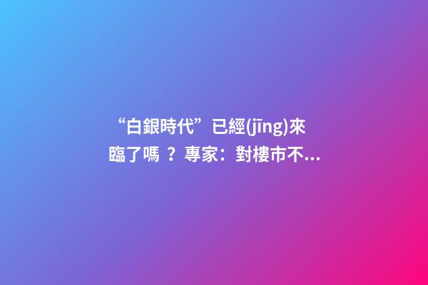 “白銀時代”已經(jīng)來臨了嗎？專家：對樓市不要抱有太大期待，未來“賣房子”會越來越難